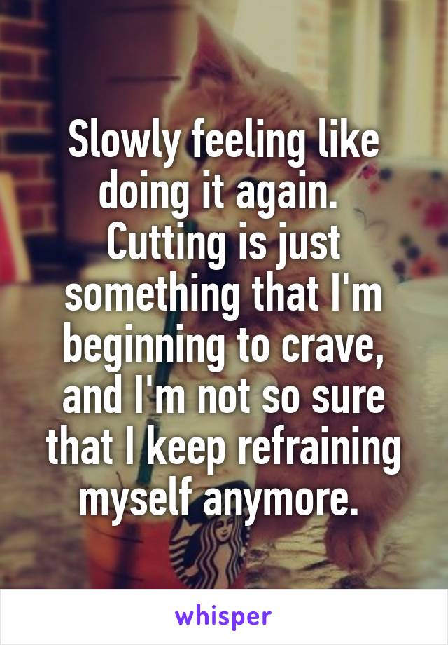 Slowly feeling like doing it again. 
Cutting is just something that I'm beginning to crave, and I'm not so sure that I keep refraining myself anymore. 