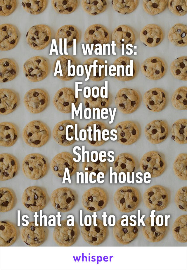All I want is:
A boyfriend
Food 
Money
Clothes 
Shoes
      A nice house

Is that a lot to ask for