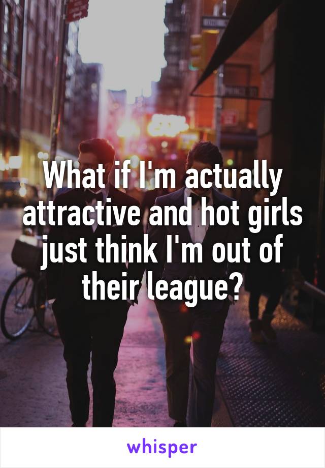 What if I'm actually attractive and hot girls just think I'm out of their league?