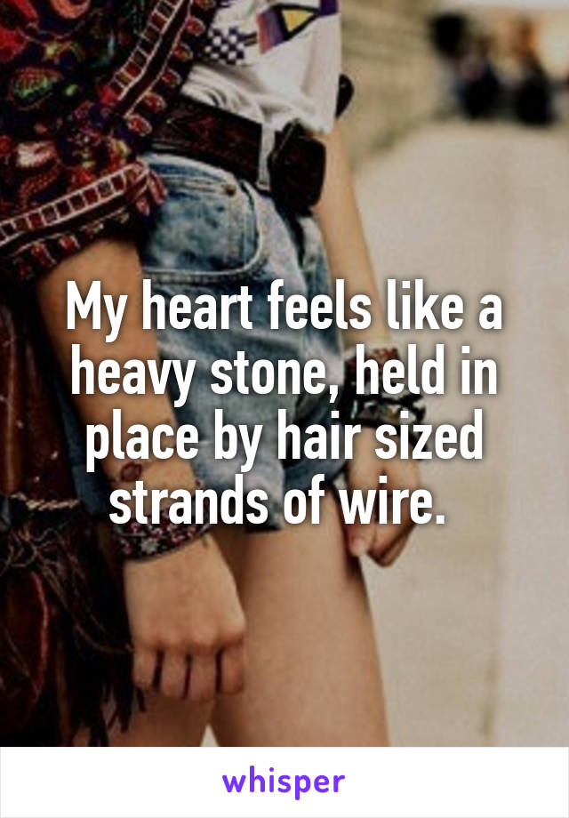 My heart feels like a heavy stone, held in place by hair sized strands of wire. 