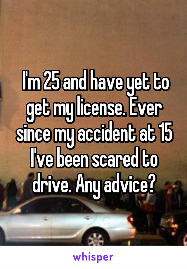 I'm 25 and have yet to get my license. Ever since my accident at 15 I've been scared to drive. Any advice?