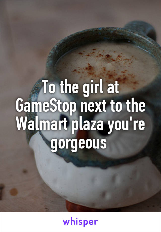 To the girl at GameStop next to the Walmart plaza you're gorgeous 