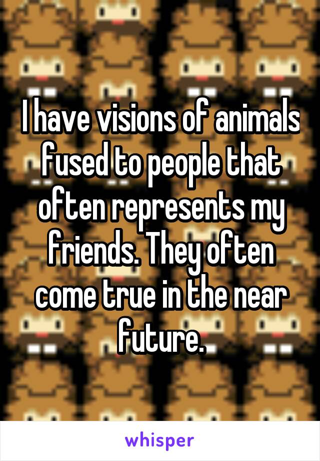 I have visions of animals fused to people that often represents my friends. They often come true in the near future.