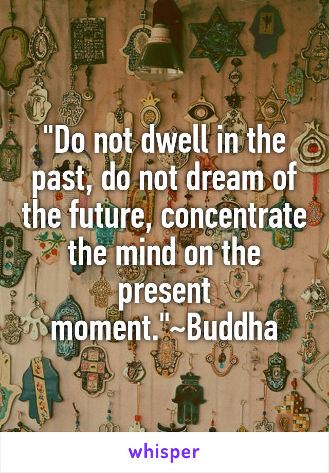 "Do not dwell in the past, do not dream of the future, concentrate the mind on the present moment."~Buddha