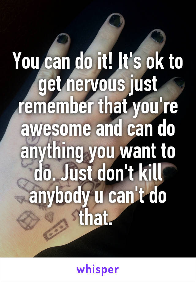 You can do it! It's ok to get nervous just remember that you're awesome and can do anything you want to do. Just don't kill anybody u can't do that. 