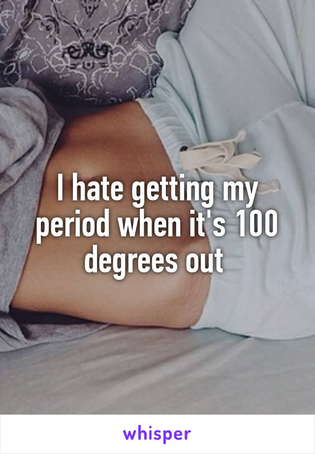 I hate getting my period when it's 100 degrees out 