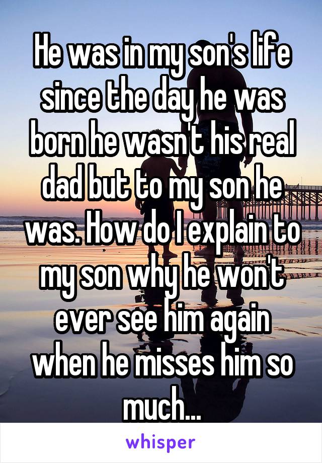 He was in my son's life since the day he was born he wasn't his real dad but to my son he was. How do I explain to my son why he won't ever see him again when he misses him so much...