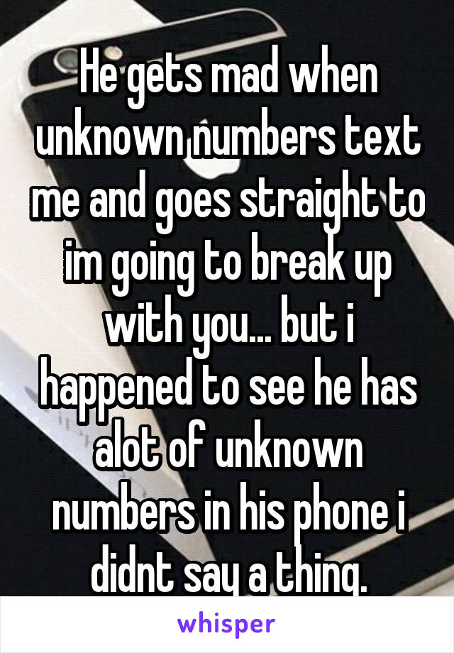 He gets mad when unknown numbers text me and goes straight to im going to break up with you... but i happened to see he has alot of unknown numbers in his phone i didnt say a thing.