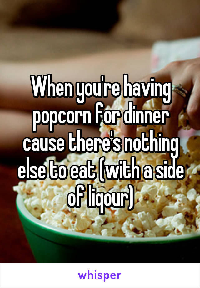 When you're having popcorn for dinner cause there's nothing else to eat (with a side of liqour)