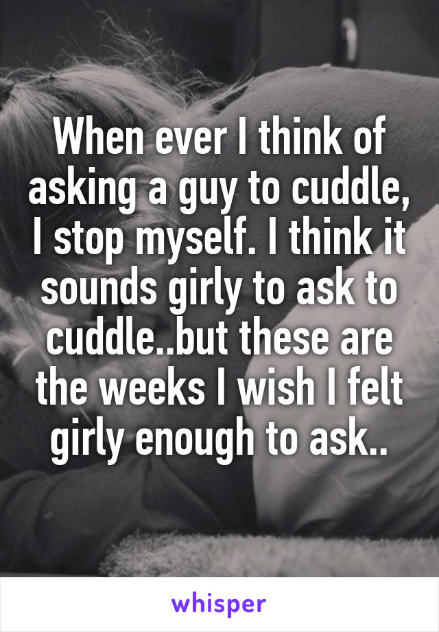 When ever I think of asking a guy to cuddle, I stop myself. I think it sounds girly to ask to cuddle..but these are the weeks I wish I felt girly enough to ask..
