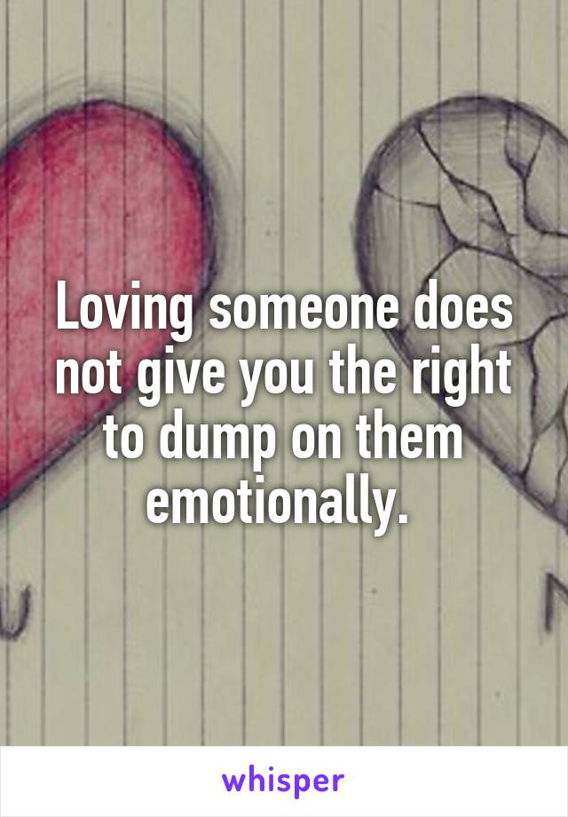 Loving someone does not give you the right to dump on them emotionally. 