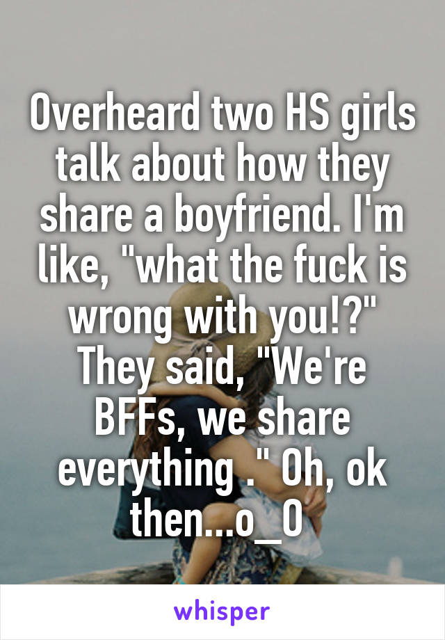 Overheard two HS girls talk about how they share a boyfriend. I'm like, "what the fuck is wrong with you!?" They said, "We're BFFs, we share everything ." Oh, ok then...o_O 