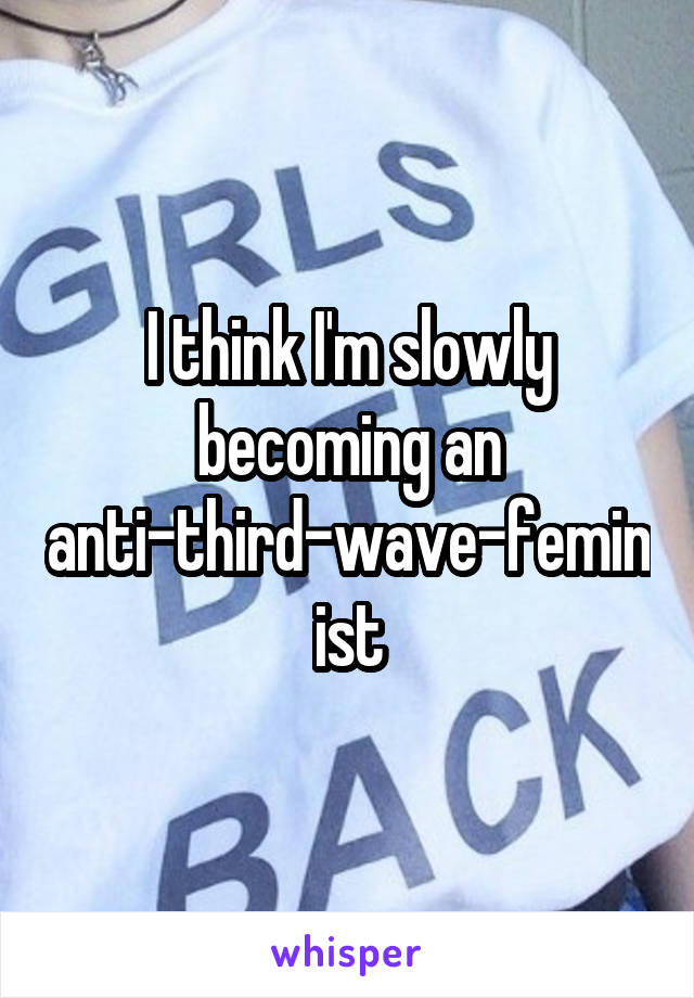 I think I'm slowly becoming an anti-third-wave-feminist