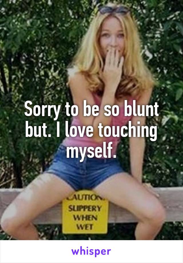 Sorry to be so blunt but. I love touching myself.