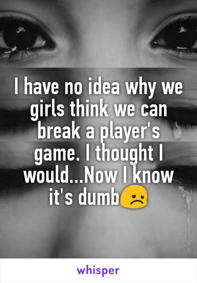 I have no idea why we girls think we can break a player's game. I thought I would...Now I know it's dumb😞