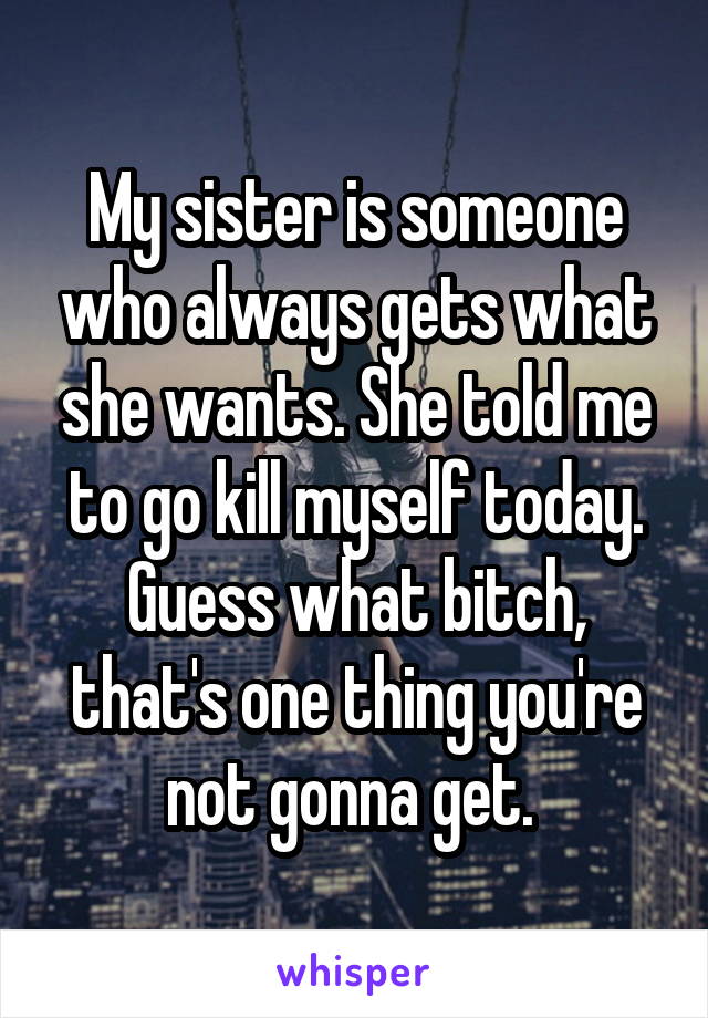 My sister is someone who always gets what she wants. She told me to go kill myself today. Guess what bitch, that's one thing you're not gonna get. 