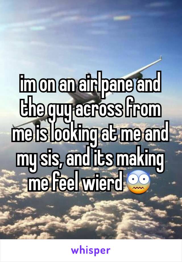 im on an airlpane and the guy across from me is looking at me and my sis, and its making me feel wierd😨