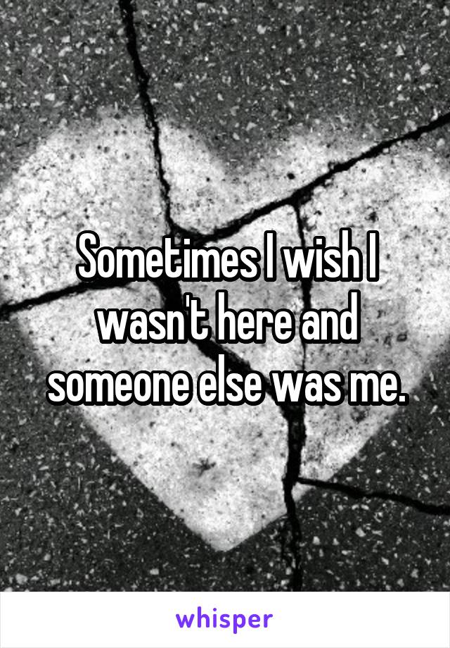 Sometimes I wish I wasn't here and someone else was me.