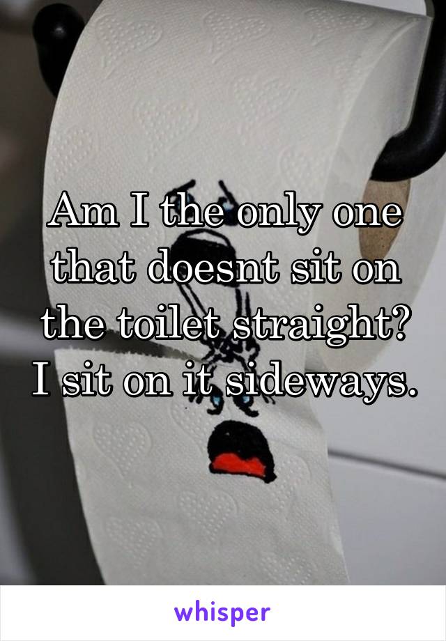 Am I the only one that doesnt sit on the toilet straight? I sit on it sideways. 