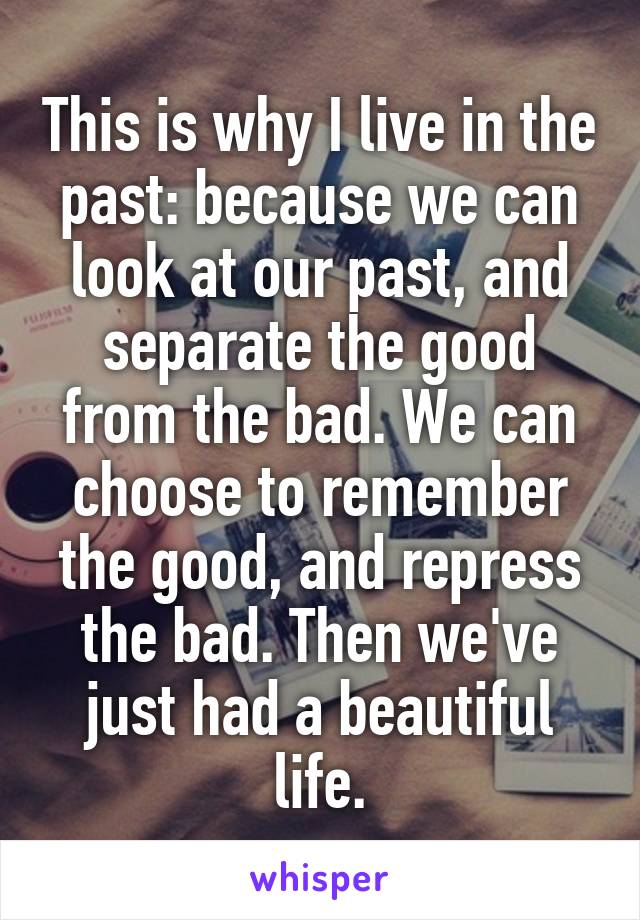 This is why I live in the past: because we can look at our past, and separate the good from the bad. We can choose to remember the good, and repress the bad. Then we've just had a beautiful life.