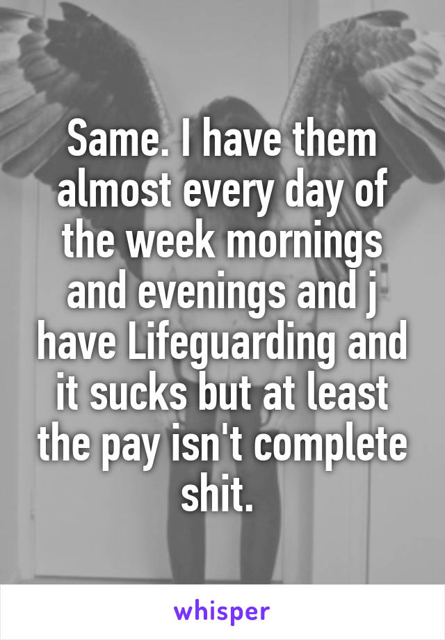 Same. I have them almost every day of the week mornings and evenings and j have Lifeguarding and it sucks but at least the pay isn't complete shit. 