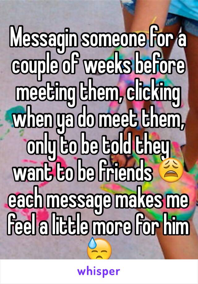 Messagin someone for a couple of weeks before meeting them, clicking when ya do meet them, only to be told they want to be friends 😩 each message makes me feel a little more for him 😓