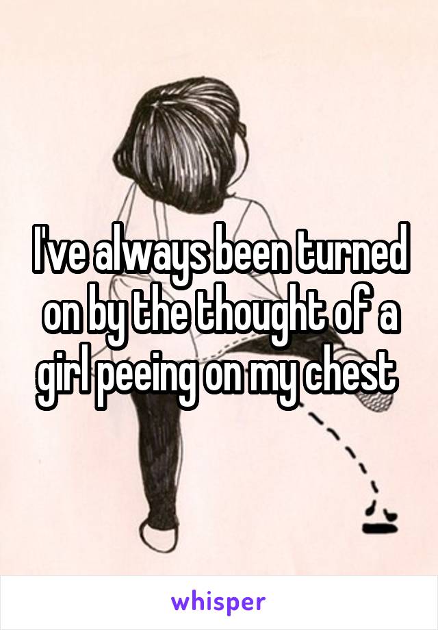 I've always been turned on by the thought of a girl peeing on my chest 