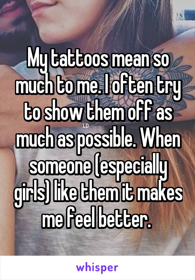 My tattoos mean so much to me. I often try to show them off as much as possible. When someone (especially girls) like them it makes me feel better. 