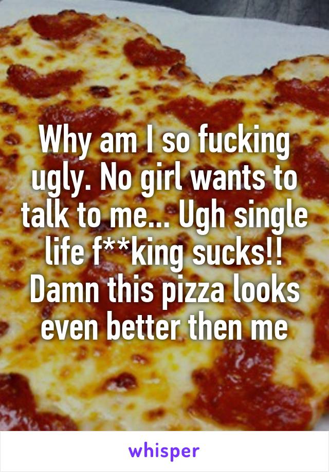 Why am I so fucking ugly. No girl wants to talk to me... Ugh single life f**king sucks!! Damn this pizza looks even better then me