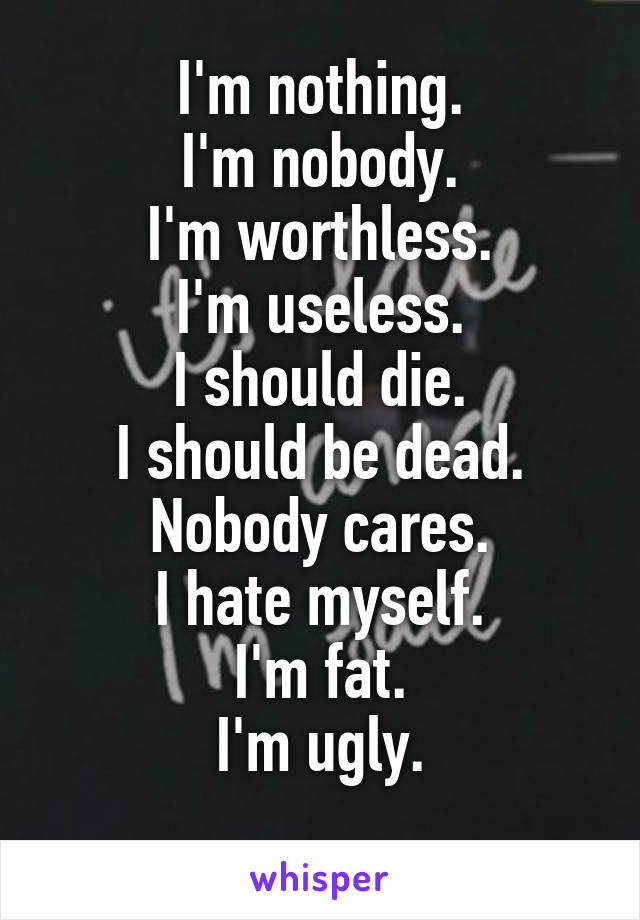 I'm nothing.
I'm nobody.
I'm worthless.
I'm useless.
I should die.
I should be dead.
Nobody cares.
I hate myself.
I'm fat.
I'm ugly.
