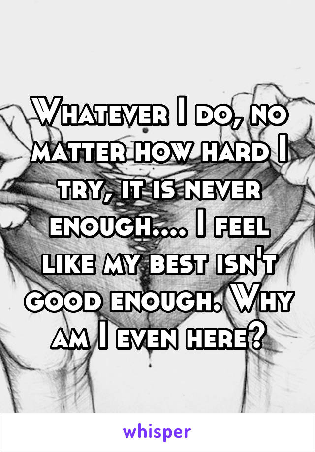 Whatever I do, no matter how hard I try, it is never enough.... I feel like my best isn't good enough. Why am I even here?