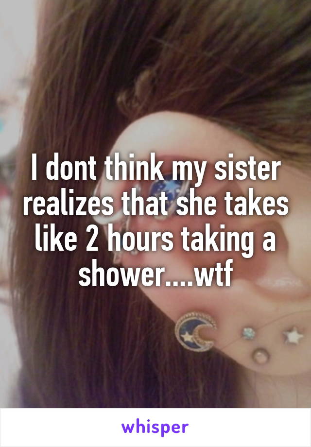 I dont think my sister realizes that she takes like 2 hours taking a shower....wtf