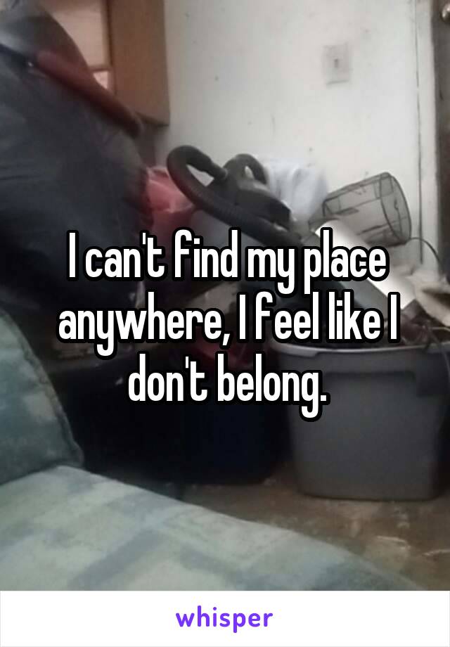 I can't find my place anywhere, I feel like I don't belong.