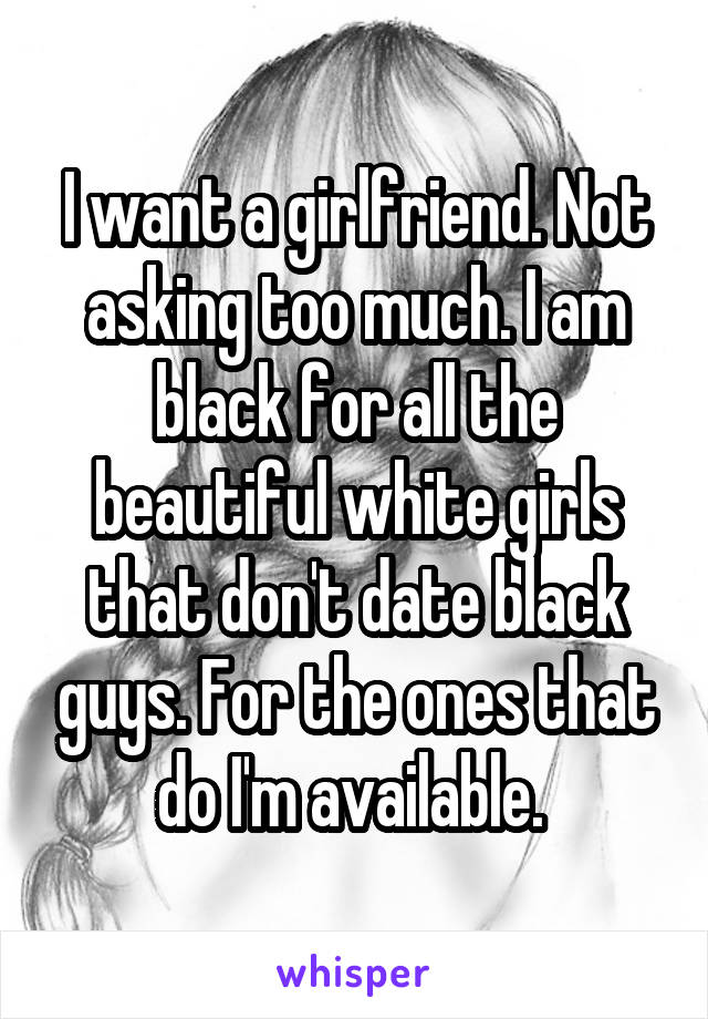 I want a girlfriend. Not asking too much. I am black for all the beautiful white girls that don't date black guys. For the ones that do I'm available. 