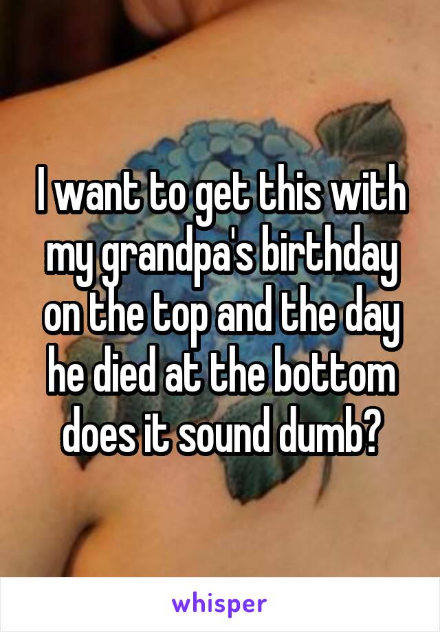 I want to get this with my grandpa's birthday on the top and the day he died at the bottom does it sound dumb?