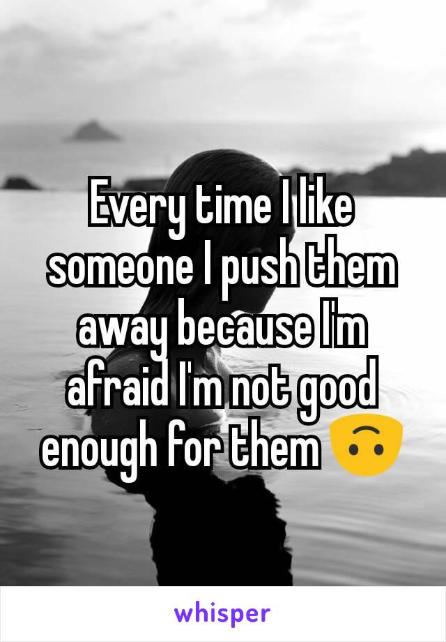 Every time I like someone I push them away because I'm afraid I'm not good enough for them 🙃