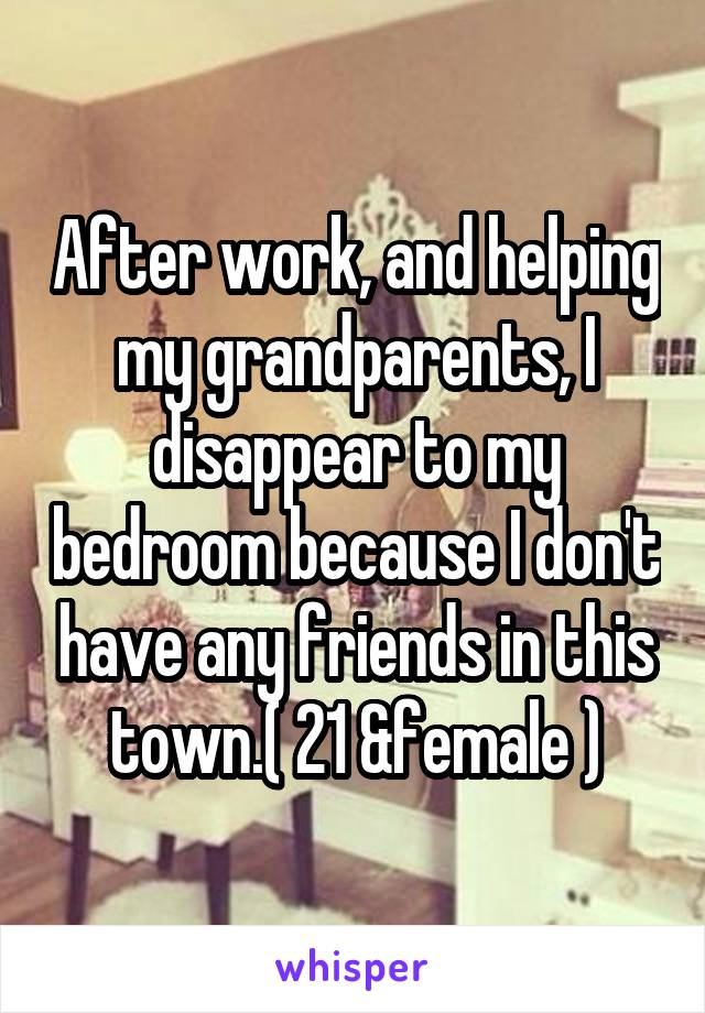 After work, and helping my grandparents, I disappear to my bedroom because I don't have any friends in this town.( 21 &female )