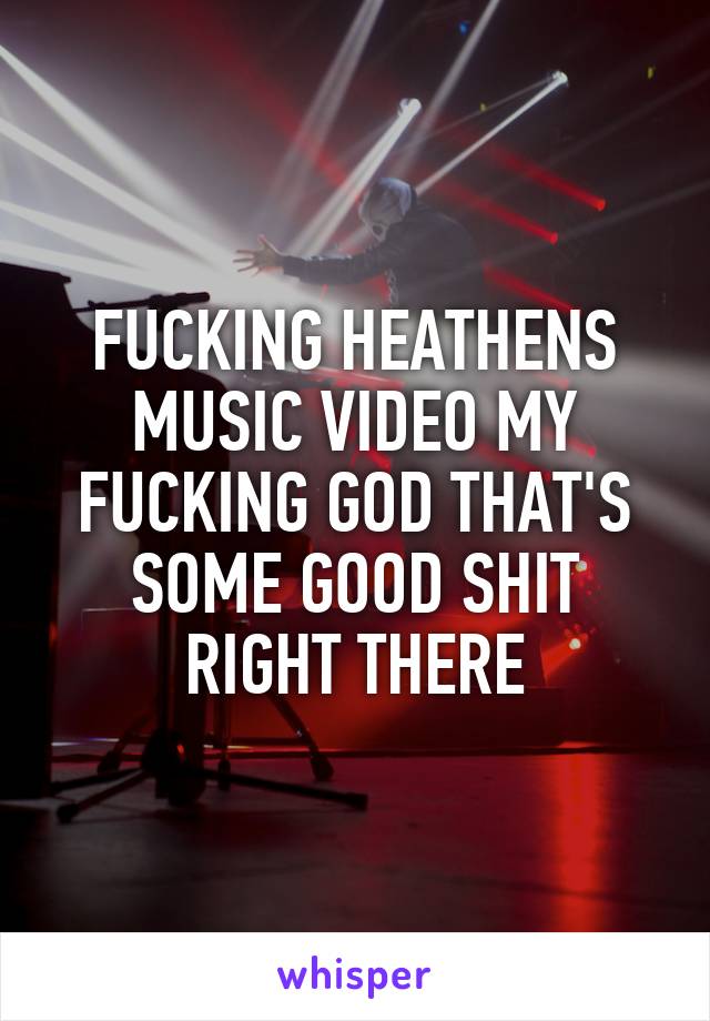 FUCKING HEATHENS MUSIC VIDEO MY FUCKING GOD THAT'S SOME GOOD SHIT RIGHT THERE