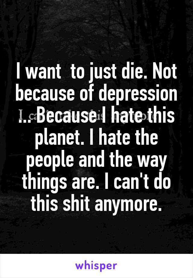 I want  to just die. Not because of depression ... Because I hate this planet. I hate the people and the way things are. I can't do this shit anymore.