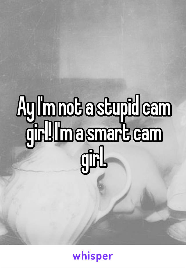 Ay I'm not a stupid cam girl! I'm a smart cam girl.