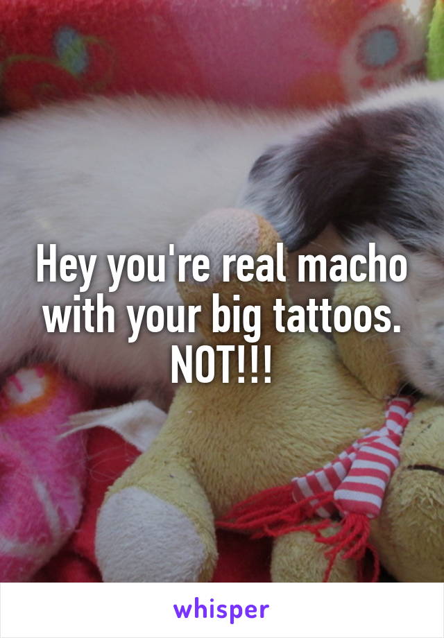 Hey you're real macho with your big tattoos.
NOT!!!