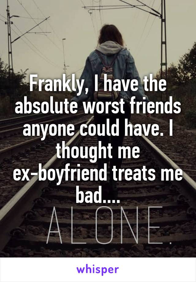 Frankly, I have the absolute worst friends anyone could have. I thought me ex-boyfriend treats me bad....