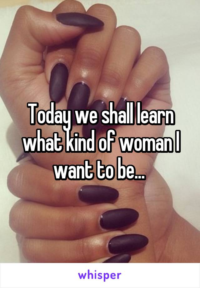 Today we shall learn what kind of woman I want to be... 