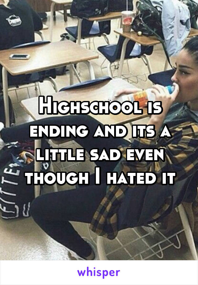 Highschool is ending and its a little sad even though I hated it