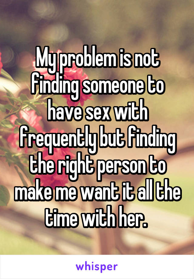 My problem is not finding someone to have sex with frequently but finding the right person to make me want it all the time with her. 