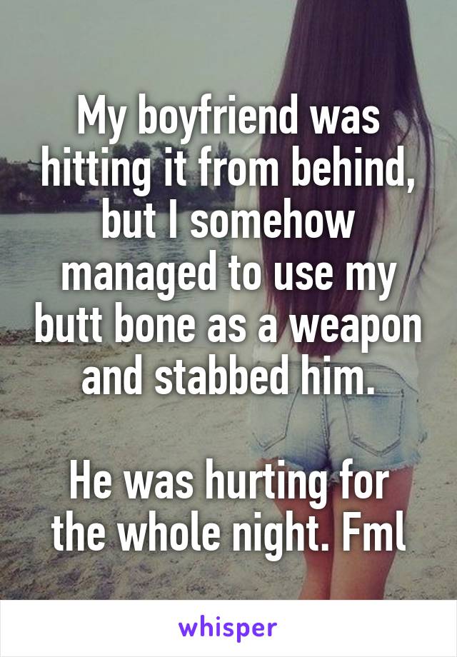 My boyfriend was hitting it from behind, but I somehow managed to use my butt bone as a weapon and stabbed him.

He was hurting for the whole night. Fml
