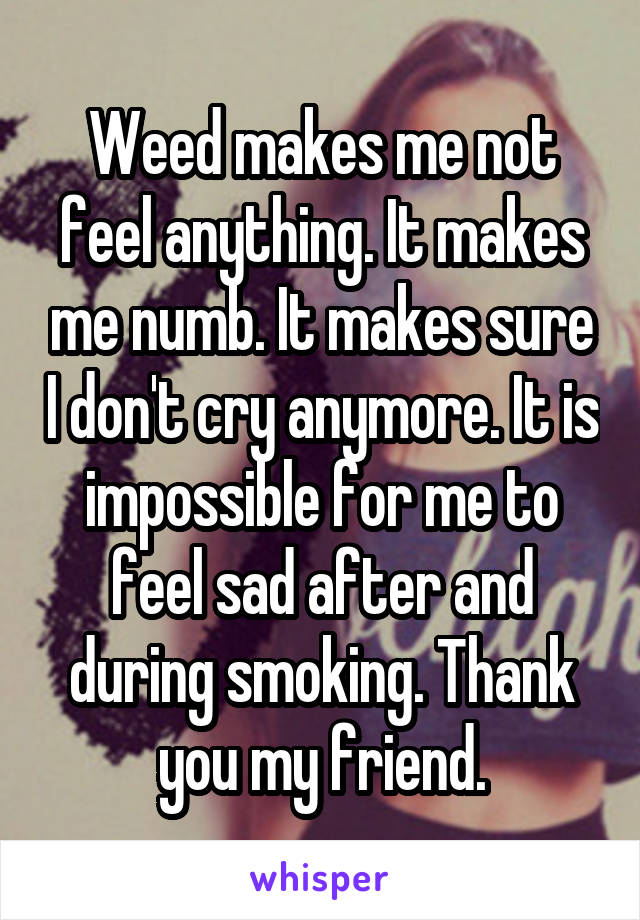 Weed makes me not feel anything. It makes me numb. It makes sure I don't cry anymore. It is impossible for me to feel sad after and during smoking. Thank you my friend.