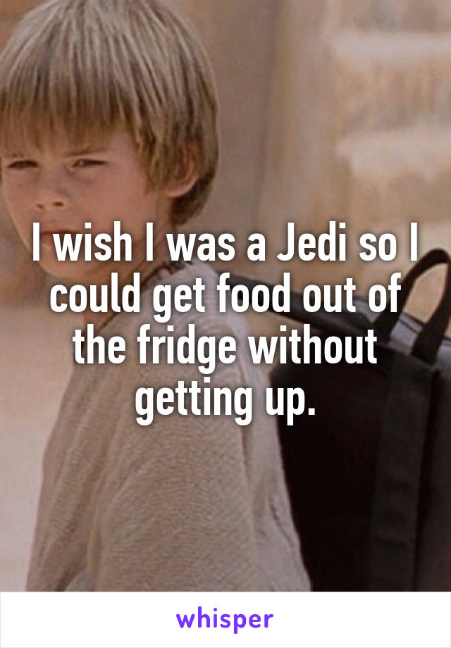 I wish I was a Jedi so I could get food out of the fridge without getting up.