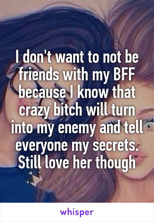 I don't want to not be friends with my BFF because I know that crazy bitch will turn into my enemy and tell everyone my secrets. Still love her though