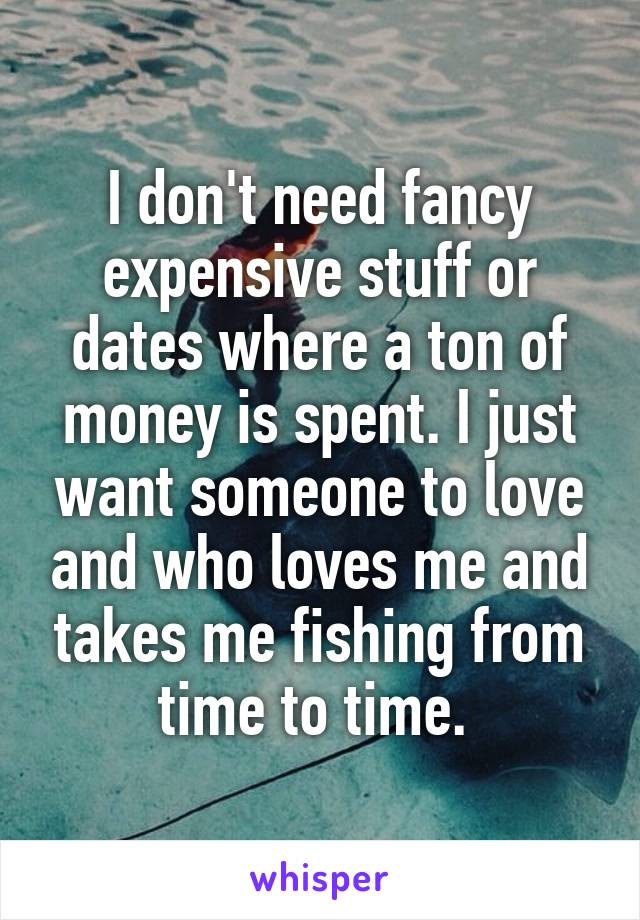 I don't need fancy expensive stuff or dates where a ton of money is spent. I just want someone to love and who loves me and takes me fishing from time to time. 
